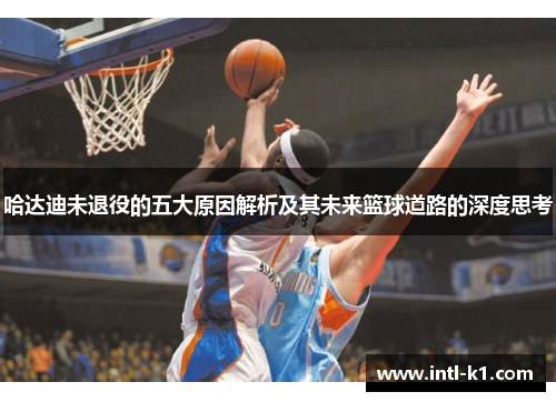 哈达迪未退役的五大原因解析及其未来篮球道路的深度思考