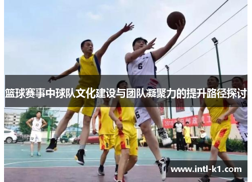 篮球赛事中球队文化建设与团队凝聚力的提升路径探讨