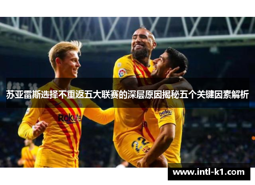 苏亚雷斯选择不重返五大联赛的深层原因揭秘五个关键因素解析 苏亚雷斯选择不重返五大联赛的深层原因揭秘五个关键因素解析