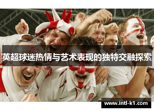 英超球迷热情与艺术表现的独特交融探索 英超球迷热情与艺术表现的独特交融探索