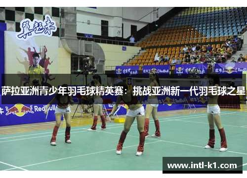 萨拉亚洲青少年羽毛球精英赛:挑战亚洲新一代羽毛球之星 萨拉亚洲青少年羽毛球精英赛:挑战亚洲新一代羽毛球之星