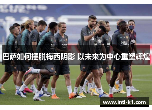 巴萨如何摆脱梅西阴影 以未来为中心重塑辉煌 巴萨如何摆脱梅西阴影 以未来为中心重塑辉煌