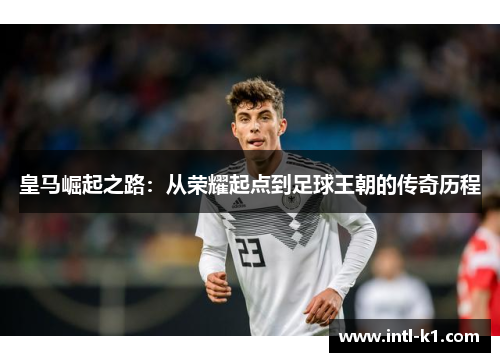 皇马崛起之路:从荣耀起点到足球王朝的传奇历程 皇马崛起之路:从荣耀起点到足球王朝的传奇历程