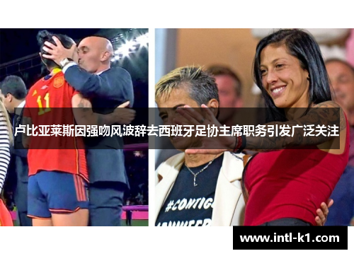 卢比亚莱斯因强吻风波辞去西班牙足协主席职务引发广泛关注