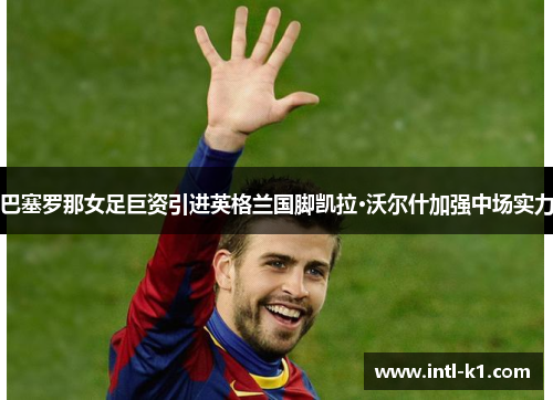 巴塞罗那女足巨资引进英格兰国脚凯拉·沃尔什加强中场实力 巴塞罗那女足巨资引进英格兰国脚凯拉·沃尔什加强中场实力