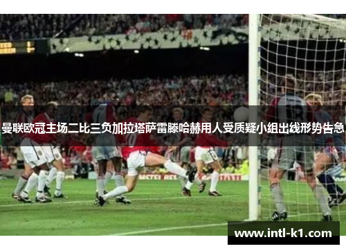 曼联欧冠主场二比三负加拉塔萨雷滕哈赫用人受质疑小组出线形势告急