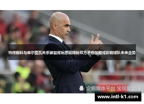 特德斯科与库尔图瓦关系破裂背后原因揭秘双方矛盾加剧或影响球队未来走势