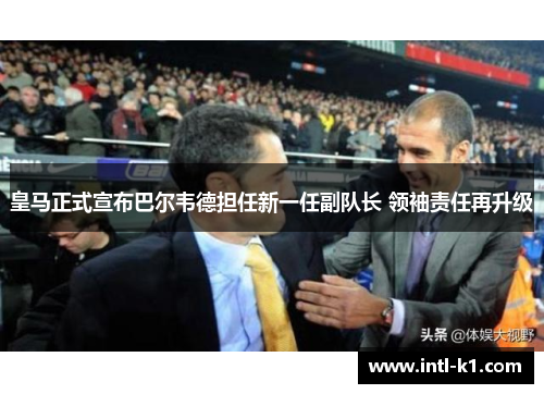 皇马正式宣布巴尔韦德担任新一任副队长 领袖责任再升级 皇马正式宣布巴尔韦德担任新一任副队长 领袖责任再升级