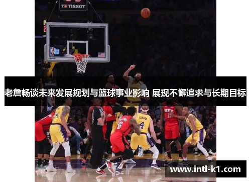 老詹畅谈未来发展规划与篮球事业影响 展现不懈追求与长期目标