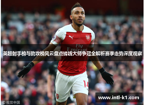 英超射手榜与助攻榜风云盘点锋线大师争冠全解析赛季走势深度观察