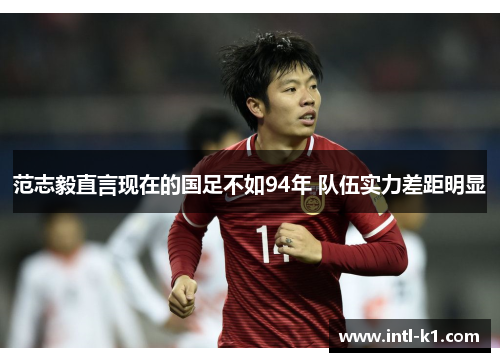 范志毅直言现在的国足不如94年 队伍实力差距明显