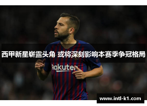 西甲新星崭露头角 或将深刻影响本赛季争冠格局