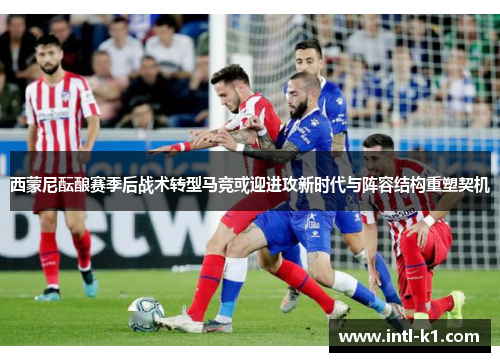 西蒙尼酝酿赛季后战术转型马竞或迎进攻新时代与阵容结构重塑契机