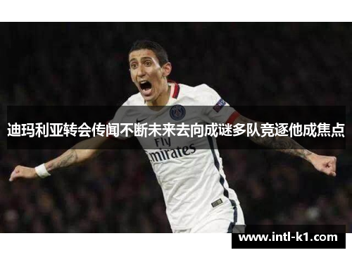 迪玛利亚转会传闻不断未来去向成谜多队竞逐他成焦点