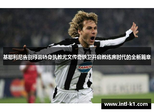 基耶利尼告别绿茵转身执教尤文传奇铁卫开启教练席时代的全新篇章 基耶利尼告别绿茵转身执教尤文传奇铁卫开启教练席时代的全新篇章