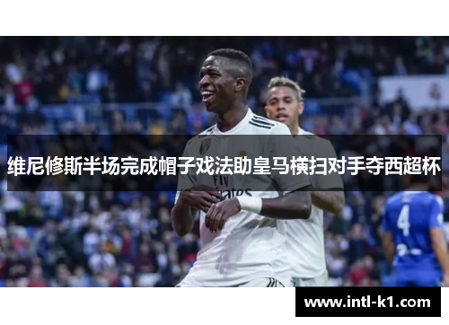 维尼修斯半场完成帽子戏法助皇马横扫对手夺西超杯 维尼修斯半场完成帽子戏法助皇马横扫对手夺西超杯